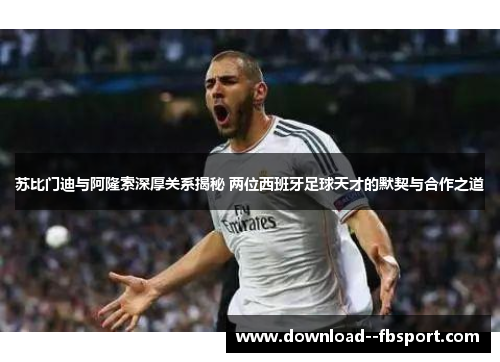 苏比门迪与阿隆索深厚关系揭秘 两位西班牙足球天才的默契与合作之道