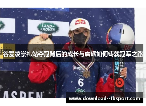 谷爱凌崇礼站夺冠背后的成长与磨砺如何铸就冠军之路 谷爱凌崇礼站夺冠背后的成长与磨砺如何铸就冠军之路