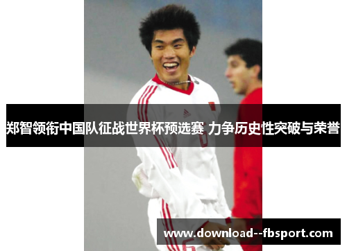 郑智领衔中国队征战世界杯预选赛 力争历史性突破与荣誉 郑智领衔中国队征战世界杯预选赛 力争历史性突破与荣誉