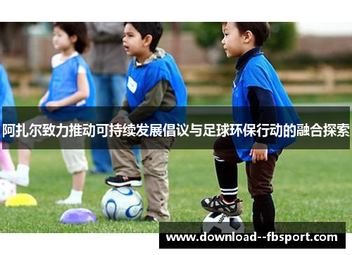 阿扎尔致力推动可持续发展倡议与足球环保行动的融合探索 阿扎尔致力推动可持续发展倡议与足球环保行动的融合探索