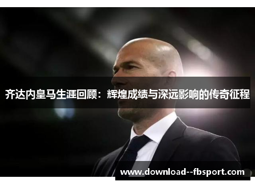 齐达内皇马生涯回顾:辉煌成绩与深远影响的传奇征程 齐达内皇马生涯回顾:辉煌成绩与深远影响的传奇征程