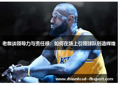 老詹谈领导力与责任感:如何在场上引领球队创造辉煌 老詹谈领导力与责任感:如何在场上引领球队创造辉煌