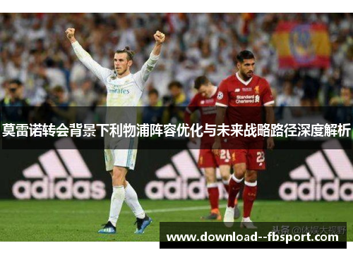 莫雷诺转会背景下利物浦阵容优化与未来战略路径深度解析 莫雷诺转会背景下利物浦阵容优化与未来战略路径深度解析