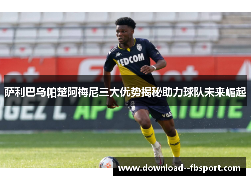 萨利巴乌帕楚阿梅尼三大优势揭秘助力球队未来崛起 萨利巴乌帕楚阿梅尼三大优势揭秘助力球队未来崛起