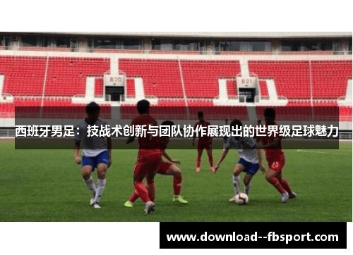 西班牙男足：技战术创新与团队协作展现出的世界级足球魅力