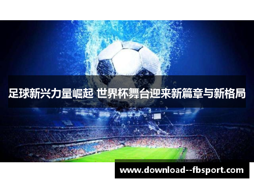 足球新兴力量崛起 世界杯舞台迎来新篇章与新格局