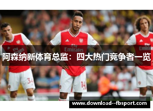 阿森纳新体育总监:四大热门竞争者一览 阿森纳新体育总监:四大热门竞争者一览