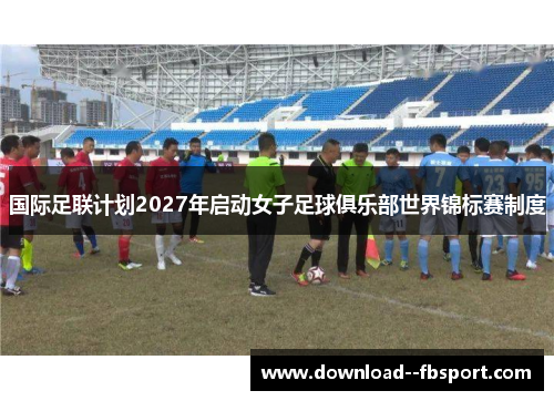 国际足联计划2027年启动女子足球俱乐部世界锦标赛制度