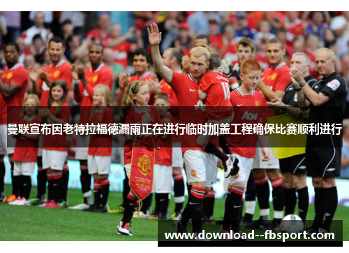 曼联宣布因老特拉福德漏雨正在进行临时加盖工程确保比赛顺利进行 曼联宣布因老特拉福德漏雨正在进行临时加盖工程确保比赛顺利进行