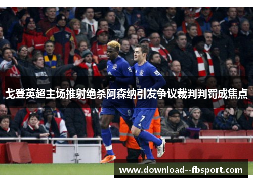 戈登英超主场推射绝杀阿森纳引发争议裁判判罚成焦点