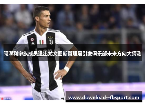 阿涅利家族成员退出尤文图斯管理层引发俱乐部未来方向大猜测