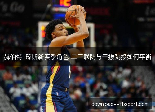 赫伯特·琼斯新赛季角色 二三联防与干拔跳投如何平衡 赫伯特·琼斯新赛季角色 二三联防与干拔跳投如何平衡